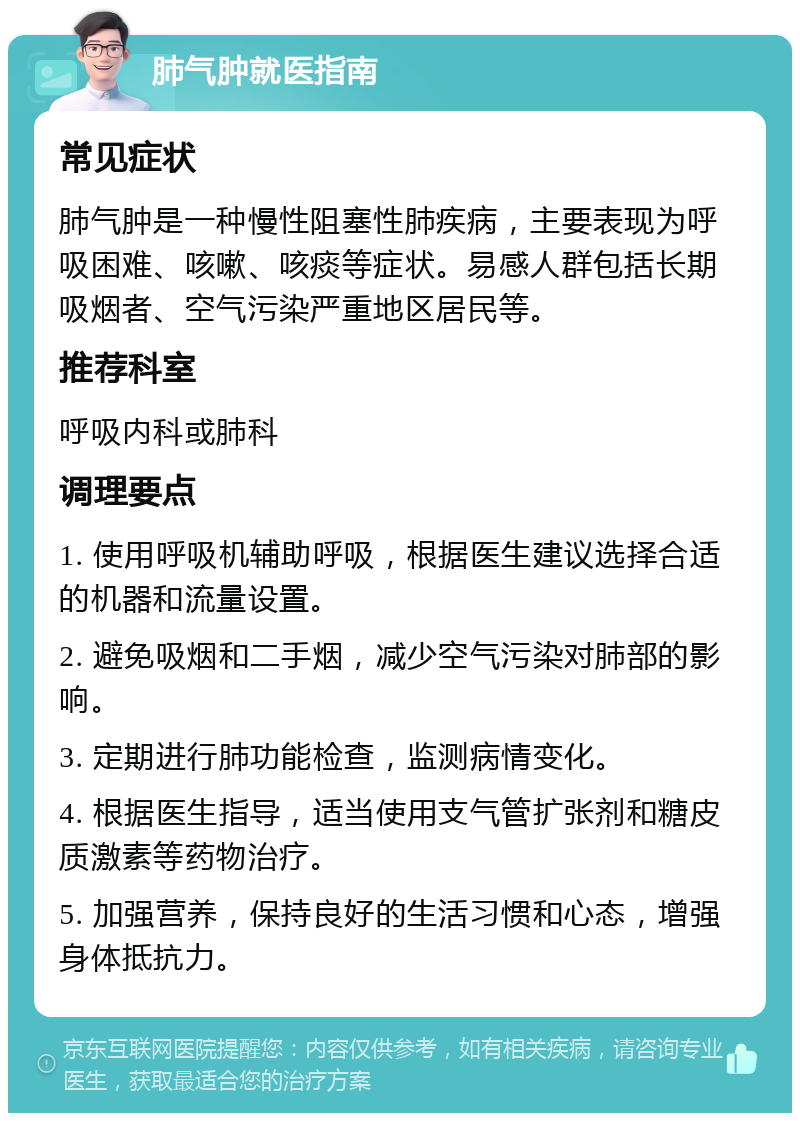 肺气肿就医指南 常见症状 肺气肿是一种慢性阻塞性肺疾病，主要表现为呼吸困难、咳嗽、咳痰等症状。易感人群包括长期吸烟者、空气污染严重地区居民等。 推荐科室 呼吸内科或肺科 调理要点 1. 使用呼吸机辅助呼吸，根据医生建议选择合适的机器和流量设置。 2. 避免吸烟和二手烟，减少空气污染对肺部的影响。 3. 定期进行肺功能检查，监测病情变化。 4. 根据医生指导，适当使用支气管扩张剂和糖皮质激素等药物治疗。 5. 加强营养，保持良好的生活习惯和心态，增强身体抵抗力。