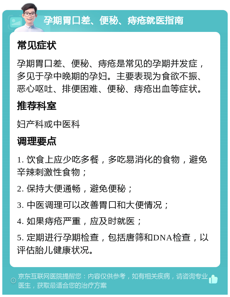 孕期胃口差、便秘、痔疮就医指南 常见症状 孕期胃口差、便秘、痔疮是常见的孕期并发症，多见于孕中晚期的孕妇。主要表现为食欲不振、恶心呕吐、排便困难、便秘、痔疮出血等症状。 推荐科室 妇产科或中医科 调理要点 1. 饮食上应少吃多餐，多吃易消化的食物，避免辛辣刺激性食物； 2. 保持大便通畅，避免便秘； 3. 中医调理可以改善胃口和大便情况； 4. 如果痔疮严重，应及时就医； 5. 定期进行孕期检查，包括唐筛和DNA检查，以评估胎儿健康状况。