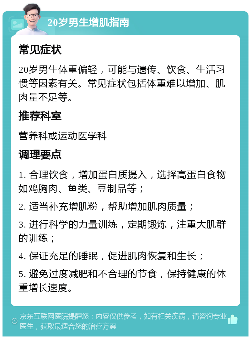 20岁男生增肌指南 常见症状 20岁男生体重偏轻，可能与遗传、饮食、生活习惯等因素有关。常见症状包括体重难以增加、肌肉量不足等。 推荐科室 营养科或运动医学科 调理要点 1. 合理饮食，增加蛋白质摄入，选择高蛋白食物如鸡胸肉、鱼类、豆制品等； 2. 适当补充增肌粉，帮助增加肌肉质量； 3. 进行科学的力量训练，定期锻炼，注重大肌群的训练； 4. 保证充足的睡眠，促进肌肉恢复和生长； 5. 避免过度减肥和不合理的节食，保持健康的体重增长速度。