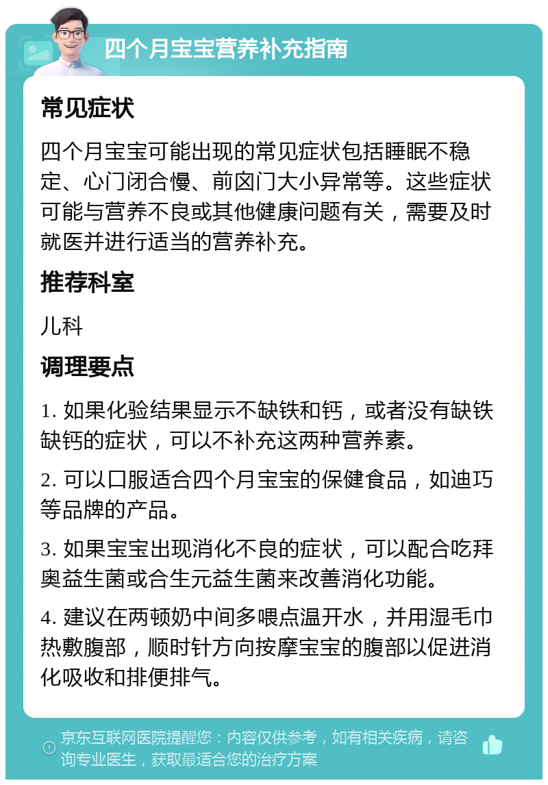 四个月宝宝营养补充指南 常见症状 四个月宝宝可能出现的常见症状包括睡眠不稳定、心门闭合慢、前囟门大小异常等。这些症状可能与营养不良或其他健康问题有关，需要及时就医并进行适当的营养补充。 推荐科室 儿科 调理要点 1. 如果化验结果显示不缺铁和钙，或者没有缺铁缺钙的症状，可以不补充这两种营养素。 2. 可以口服适合四个月宝宝的保健食品，如迪巧等品牌的产品。 3. 如果宝宝出现消化不良的症状，可以配合吃拜奥益生菌或合生元益生菌来改善消化功能。 4. 建议在两顿奶中间多喂点温开水，并用湿毛巾热敷腹部，顺时针方向按摩宝宝的腹部以促进消化吸收和排便排气。