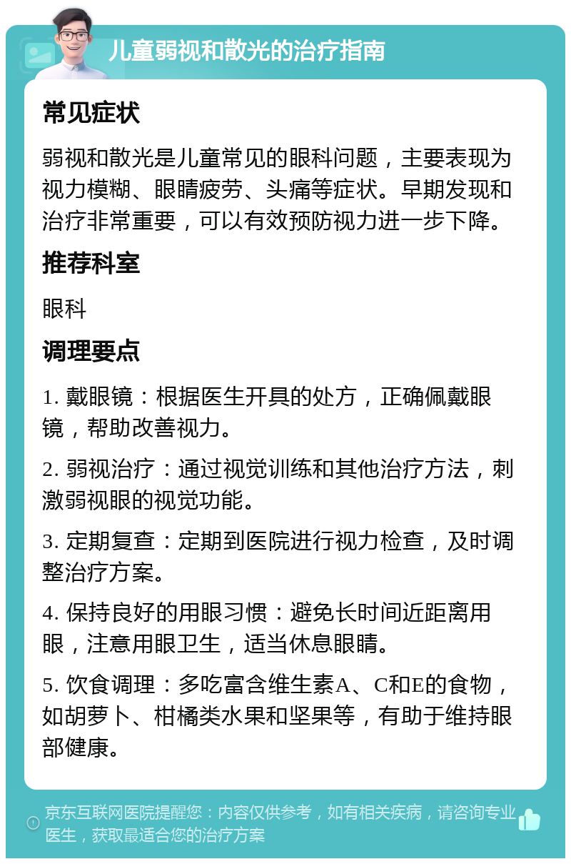 儿童弱视和散光的治疗指南 常见症状 弱视和散光是儿童常见的眼科问题，主要表现为视力模糊、眼睛疲劳、头痛等症状。早期发现和治疗非常重要，可以有效预防视力进一步下降。 推荐科室 眼科 调理要点 1. 戴眼镜：根据医生开具的处方，正确佩戴眼镜，帮助改善视力。 2. 弱视治疗：通过视觉训练和其他治疗方法，刺激弱视眼的视觉功能。 3. 定期复查：定期到医院进行视力检查，及时调整治疗方案。 4. 保持良好的用眼习惯：避免长时间近距离用眼，注意用眼卫生，适当休息眼睛。 5. 饮食调理：多吃富含维生素A、C和E的食物，如胡萝卜、柑橘类水果和坚果等，有助于维持眼部健康。