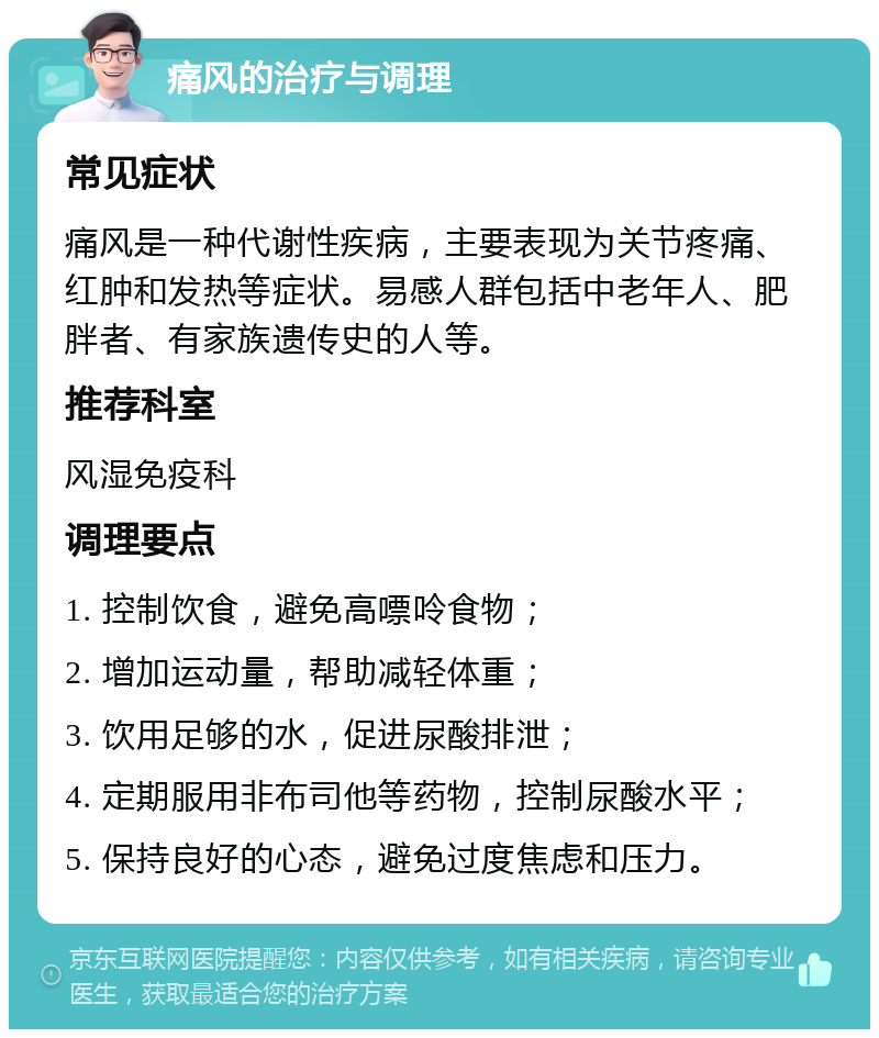 痛风的治疗与调理 常见症状 痛风是一种代谢性疾病，主要表现为关节疼痛、红肿和发热等症状。易感人群包括中老年人、肥胖者、有家族遗传史的人等。 推荐科室 风湿免疫科 调理要点 1. 控制饮食，避免高嘌呤食物； 2. 增加运动量，帮助减轻体重； 3. 饮用足够的水，促进尿酸排泄； 4. 定期服用非布司他等药物，控制尿酸水平； 5. 保持良好的心态，避免过度焦虑和压力。