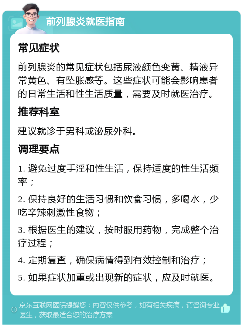 前列腺炎就医指南 常见症状 前列腺炎的常见症状包括尿液颜色变黄、精液异常黄色、有坠胀感等。这些症状可能会影响患者的日常生活和性生活质量，需要及时就医治疗。 推荐科室 建议就诊于男科或泌尿外科。 调理要点 1. 避免过度手淫和性生活，保持适度的性生活频率； 2. 保持良好的生活习惯和饮食习惯，多喝水，少吃辛辣刺激性食物； 3. 根据医生的建议，按时服用药物，完成整个治疗过程； 4. 定期复查，确保病情得到有效控制和治疗； 5. 如果症状加重或出现新的症状，应及时就医。