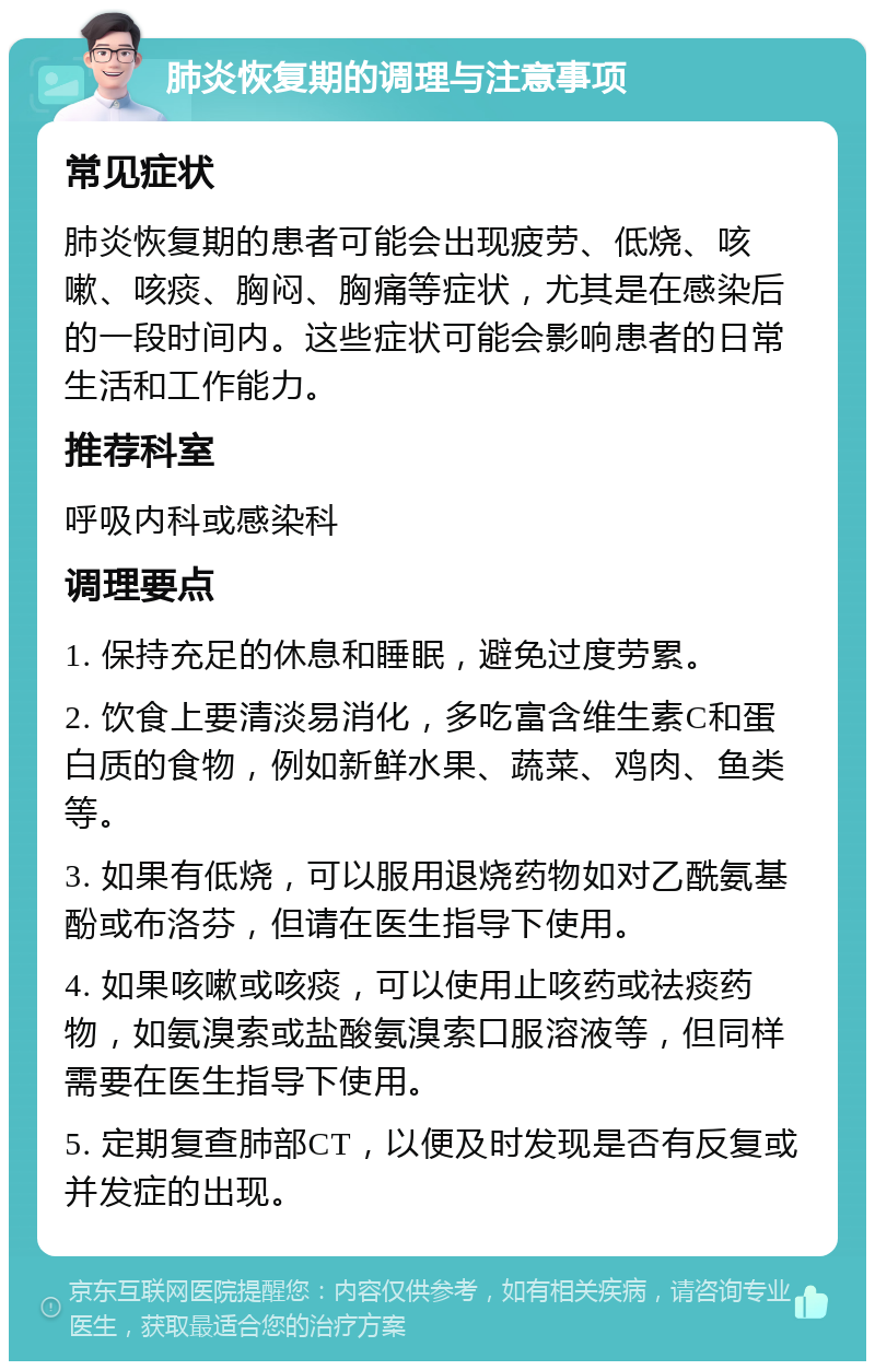 肺炎恢复期的调理与注意事项 常见症状 肺炎恢复期的患者可能会出现疲劳、低烧、咳嗽、咳痰、胸闷、胸痛等症状，尤其是在感染后的一段时间内。这些症状可能会影响患者的日常生活和工作能力。 推荐科室 呼吸内科或感染科 调理要点 1. 保持充足的休息和睡眠，避免过度劳累。 2. 饮食上要清淡易消化，多吃富含维生素C和蛋白质的食物，例如新鲜水果、蔬菜、鸡肉、鱼类等。 3. 如果有低烧，可以服用退烧药物如对乙酰氨基酚或布洛芬，但请在医生指导下使用。 4. 如果咳嗽或咳痰，可以使用止咳药或祛痰药物，如氨溴索或盐酸氨溴索口服溶液等，但同样需要在医生指导下使用。 5. 定期复查肺部CT，以便及时发现是否有反复或并发症的出现。