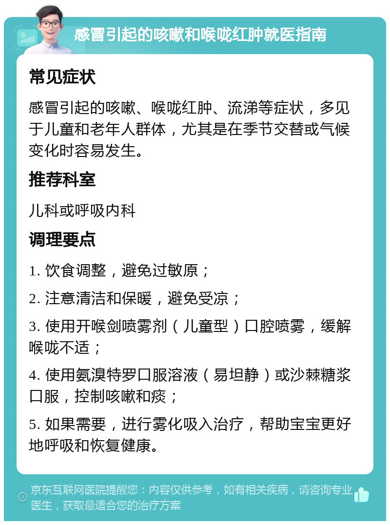 感冒引起的咳嗽和喉咙红肿就医指南 常见症状 感冒引起的咳嗽、喉咙红肿、流涕等症状，多见于儿童和老年人群体，尤其是在季节交替或气候变化时容易发生。 推荐科室 儿科或呼吸内科 调理要点 1. 饮食调整，避免过敏原； 2. 注意清洁和保暖，避免受凉； 3. 使用开喉剑喷雾剂（儿童型）口腔喷雾，缓解喉咙不适； 4. 使用氨溴特罗口服溶液（易坦静）或沙棘糖浆口服，控制咳嗽和痰； 5. 如果需要，进行雾化吸入治疗，帮助宝宝更好地呼吸和恢复健康。