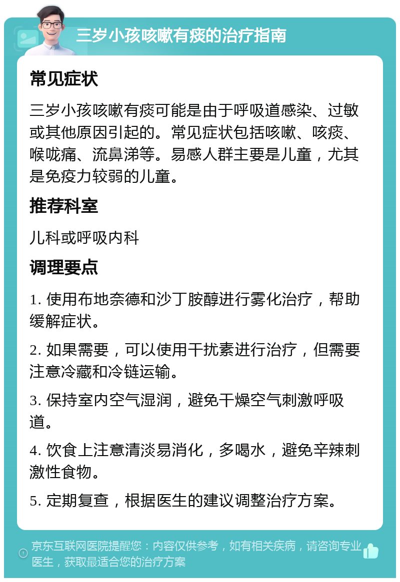 三岁小孩咳嗽有痰的治疗指南 常见症状 三岁小孩咳嗽有痰可能是由于呼吸道感染、过敏或其他原因引起的。常见症状包括咳嗽、咳痰、喉咙痛、流鼻涕等。易感人群主要是儿童，尤其是免疫力较弱的儿童。 推荐科室 儿科或呼吸内科 调理要点 1. 使用布地奈德和沙丁胺醇进行雾化治疗，帮助缓解症状。 2. 如果需要，可以使用干扰素进行治疗，但需要注意冷藏和冷链运输。 3. 保持室内空气湿润，避免干燥空气刺激呼吸道。 4. 饮食上注意清淡易消化，多喝水，避免辛辣刺激性食物。 5. 定期复查，根据医生的建议调整治疗方案。