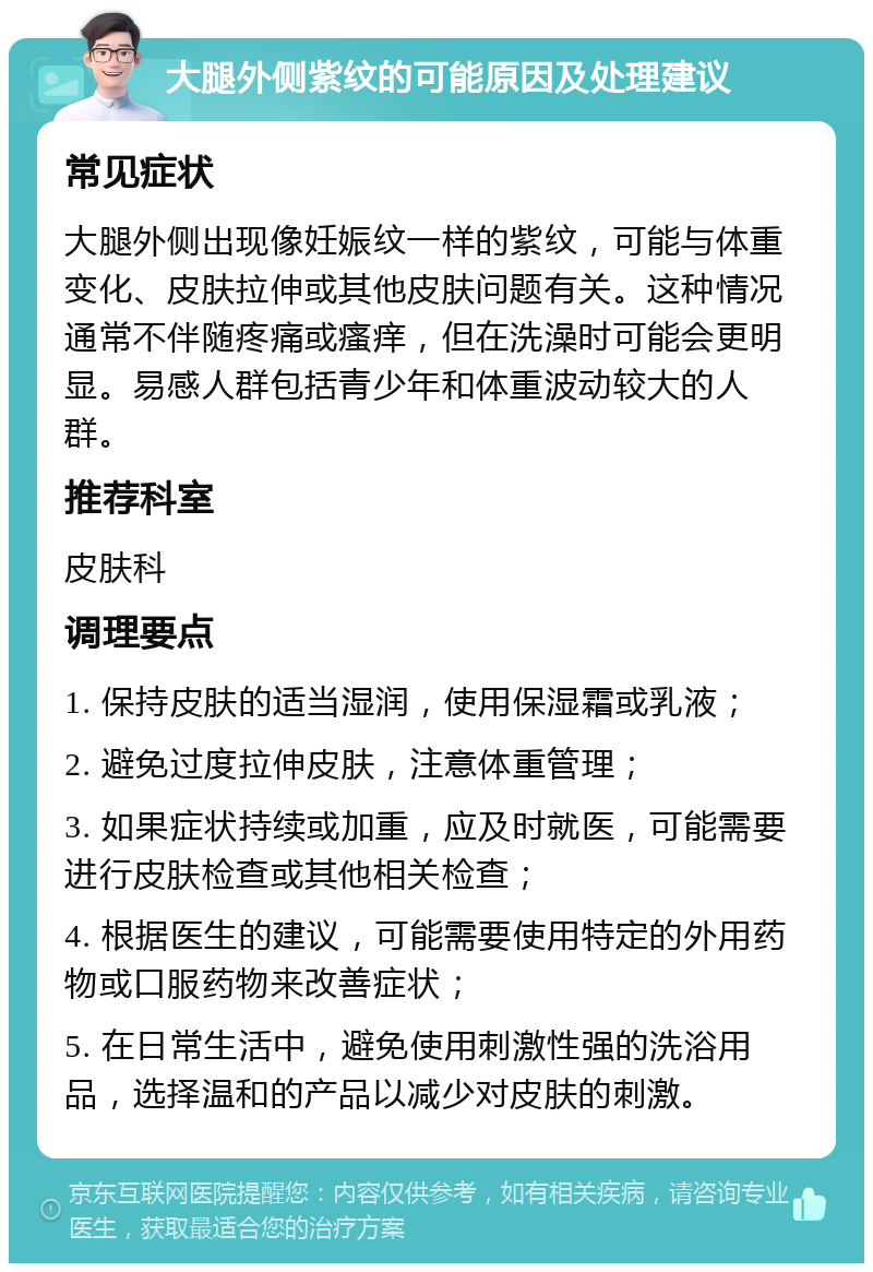 大腿外侧紫纹的可能原因及处理建议 常见症状 大腿外侧出现像妊娠纹一样的紫纹，可能与体重变化、皮肤拉伸或其他皮肤问题有关。这种情况通常不伴随疼痛或瘙痒，但在洗澡时可能会更明显。易感人群包括青少年和体重波动较大的人群。 推荐科室 皮肤科 调理要点 1. 保持皮肤的适当湿润，使用保湿霜或乳液； 2. 避免过度拉伸皮肤，注意体重管理； 3. 如果症状持续或加重，应及时就医，可能需要进行皮肤检查或其他相关检查； 4. 根据医生的建议，可能需要使用特定的外用药物或口服药物来改善症状； 5. 在日常生活中，避免使用刺激性强的洗浴用品，选择温和的产品以减少对皮肤的刺激。