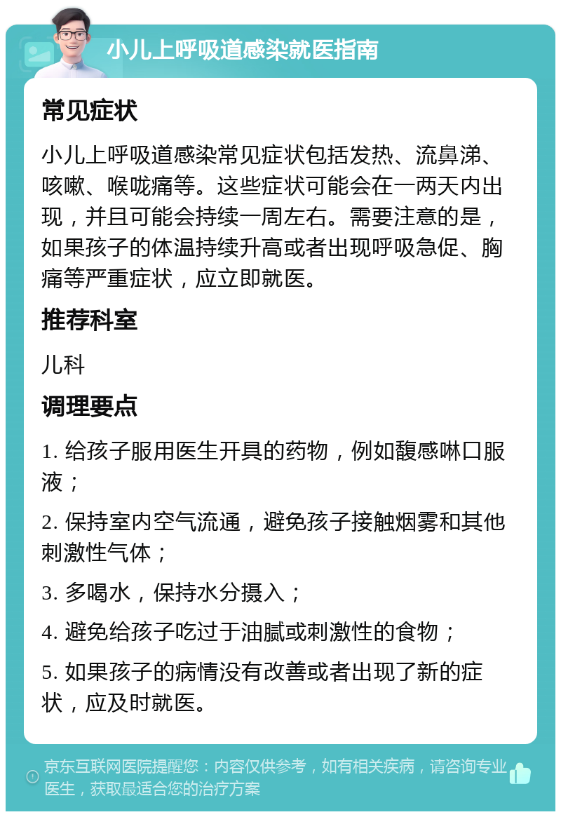 小儿上呼吸道感染就医指南 常见症状 小儿上呼吸道感染常见症状包括发热、流鼻涕、咳嗽、喉咙痛等。这些症状可能会在一两天内出现，并且可能会持续一周左右。需要注意的是，如果孩子的体温持续升高或者出现呼吸急促、胸痛等严重症状，应立即就医。 推荐科室 儿科 调理要点 1. 给孩子服用医生开具的药物，例如馥感啉口服液； 2. 保持室内空气流通，避免孩子接触烟雾和其他刺激性气体； 3. 多喝水，保持水分摄入； 4. 避免给孩子吃过于油腻或刺激性的食物； 5. 如果孩子的病情没有改善或者出现了新的症状，应及时就医。