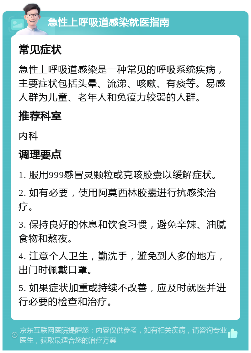 急性上呼吸道感染就医指南 常见症状 急性上呼吸道感染是一种常见的呼吸系统疾病，主要症状包括头晕、流涕、咳嗽、有痰等。易感人群为儿童、老年人和免疫力较弱的人群。 推荐科室 内科 调理要点 1. 服用999感冒灵颗粒或克咳胶囊以缓解症状。 2. 如有必要，使用阿莫西林胶囊进行抗感染治疗。 3. 保持良好的休息和饮食习惯，避免辛辣、油腻食物和熬夜。 4. 注意个人卫生，勤洗手，避免到人多的地方，出门时佩戴口罩。 5. 如果症状加重或持续不改善，应及时就医并进行必要的检查和治疗。