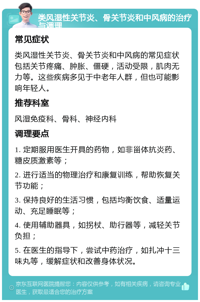 类风湿性关节炎、骨关节炎和中风病的治疗与调理 常见症状 类风湿性关节炎、骨关节炎和中风病的常见症状包括关节疼痛、肿胀、僵硬，活动受限，肌肉无力等。这些疾病多见于中老年人群，但也可能影响年轻人。 推荐科室 风湿免疫科、骨科、神经内科 调理要点 1. 定期服用医生开具的药物，如非甾体抗炎药、糖皮质激素等； 2. 进行适当的物理治疗和康复训练，帮助恢复关节功能； 3. 保持良好的生活习惯，包括均衡饮食、适量运动、充足睡眠等； 4. 使用辅助器具，如拐杖、助行器等，减轻关节负担； 5. 在医生的指导下，尝试中药治疗，如扎冲十三味丸等，缓解症状和改善身体状况。