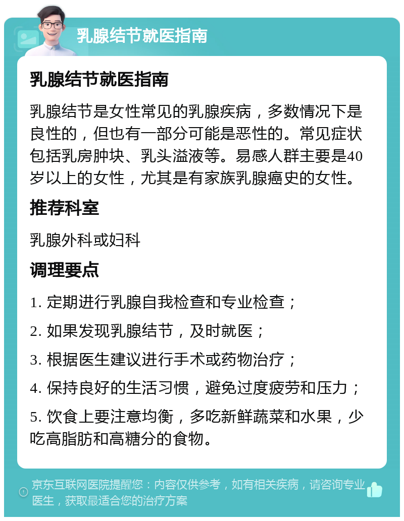 乳腺结节就医指南 乳腺结节就医指南 乳腺结节是女性常见的乳腺疾病，多数情况下是良性的，但也有一部分可能是恶性的。常见症状包括乳房肿块、乳头溢液等。易感人群主要是40岁以上的女性，尤其是有家族乳腺癌史的女性。 推荐科室 乳腺外科或妇科 调理要点 1. 定期进行乳腺自我检查和专业检查； 2. 如果发现乳腺结节，及时就医； 3. 根据医生建议进行手术或药物治疗； 4. 保持良好的生活习惯，避免过度疲劳和压力； 5. 饮食上要注意均衡，多吃新鲜蔬菜和水果，少吃高脂肪和高糖分的食物。