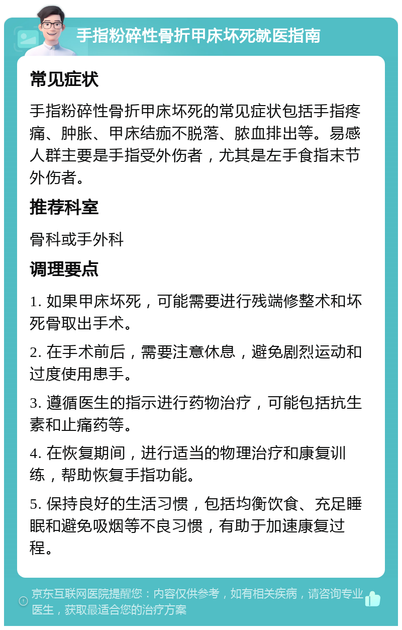 手指粉碎性骨折甲床坏死就医指南 常见症状 手指粉碎性骨折甲床坏死的常见症状包括手指疼痛、肿胀、甲床结痂不脱落、脓血排出等。易感人群主要是手指受外伤者，尤其是左手食指末节外伤者。 推荐科室 骨科或手外科 调理要点 1. 如果甲床坏死，可能需要进行残端修整术和坏死骨取出手术。 2. 在手术前后，需要注意休息，避免剧烈运动和过度使用患手。 3. 遵循医生的指示进行药物治疗，可能包括抗生素和止痛药等。 4. 在恢复期间，进行适当的物理治疗和康复训练，帮助恢复手指功能。 5. 保持良好的生活习惯，包括均衡饮食、充足睡眠和避免吸烟等不良习惯，有助于加速康复过程。