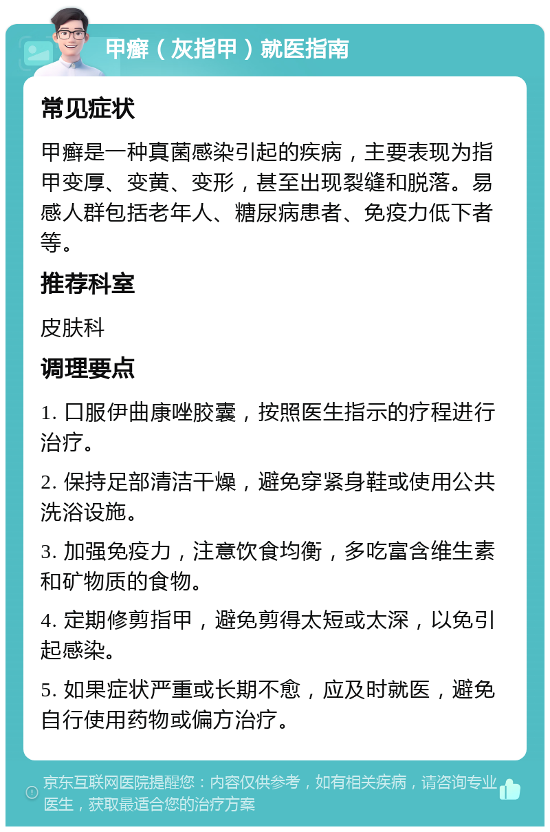 甲癣（灰指甲）就医指南 常见症状 甲癣是一种真菌感染引起的疾病，主要表现为指甲变厚、变黄、变形，甚至出现裂缝和脱落。易感人群包括老年人、糖尿病患者、免疫力低下者等。 推荐科室 皮肤科 调理要点 1. 口服伊曲康唑胶囊，按照医生指示的疗程进行治疗。 2. 保持足部清洁干燥，避免穿紧身鞋或使用公共洗浴设施。 3. 加强免疫力，注意饮食均衡，多吃富含维生素和矿物质的食物。 4. 定期修剪指甲，避免剪得太短或太深，以免引起感染。 5. 如果症状严重或长期不愈，应及时就医，避免自行使用药物或偏方治疗。