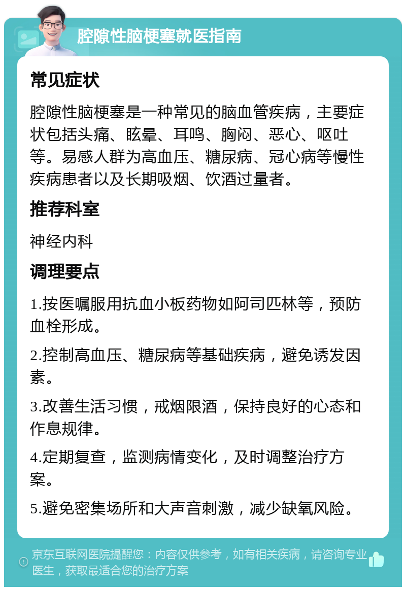 腔隙性脑梗塞就医指南 常见症状 腔隙性脑梗塞是一种常见的脑血管疾病，主要症状包括头痛、眩晕、耳鸣、胸闷、恶心、呕吐等。易感人群为高血压、糖尿病、冠心病等慢性疾病患者以及长期吸烟、饮酒过量者。 推荐科室 神经内科 调理要点 1.按医嘱服用抗血小板药物如阿司匹林等，预防血栓形成。 2.控制高血压、糖尿病等基础疾病，避免诱发因素。 3.改善生活习惯，戒烟限酒，保持良好的心态和作息规律。 4.定期复查，监测病情变化，及时调整治疗方案。 5.避免密集场所和大声音刺激，减少缺氧风险。