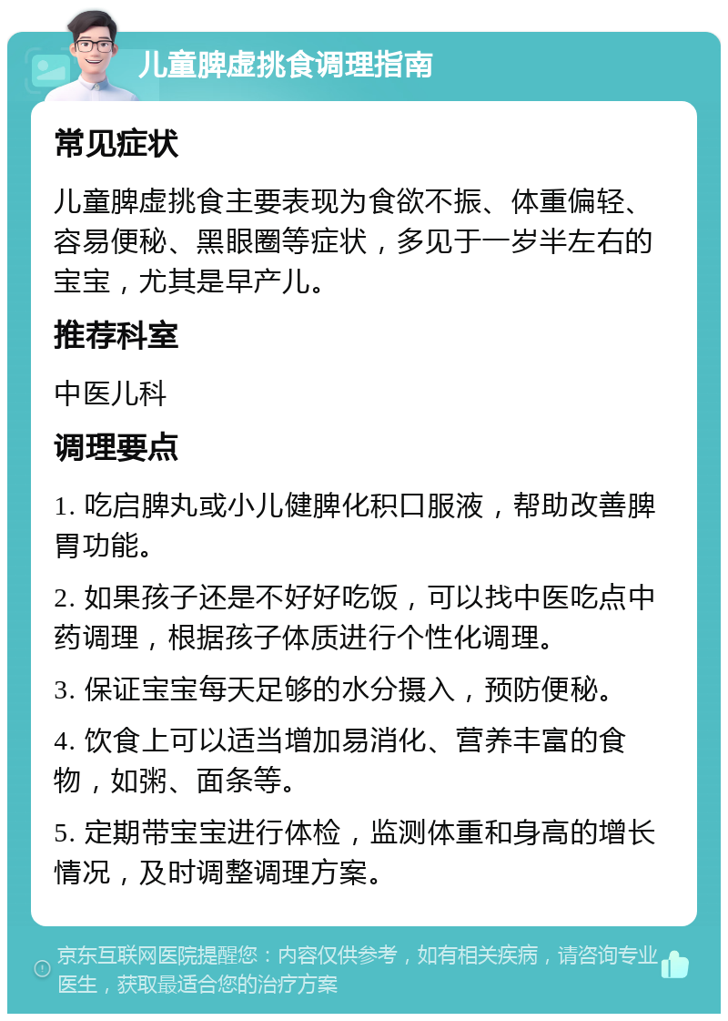 儿童脾虚挑食调理指南 常见症状 儿童脾虚挑食主要表现为食欲不振、体重偏轻、容易便秘、黑眼圈等症状，多见于一岁半左右的宝宝，尤其是早产儿。 推荐科室 中医儿科 调理要点 1. 吃启脾丸或小儿健脾化积口服液，帮助改善脾胃功能。 2. 如果孩子还是不好好吃饭，可以找中医吃点中药调理，根据孩子体质进行个性化调理。 3. 保证宝宝每天足够的水分摄入，预防便秘。 4. 饮食上可以适当增加易消化、营养丰富的食物，如粥、面条等。 5. 定期带宝宝进行体检，监测体重和身高的增长情况，及时调整调理方案。