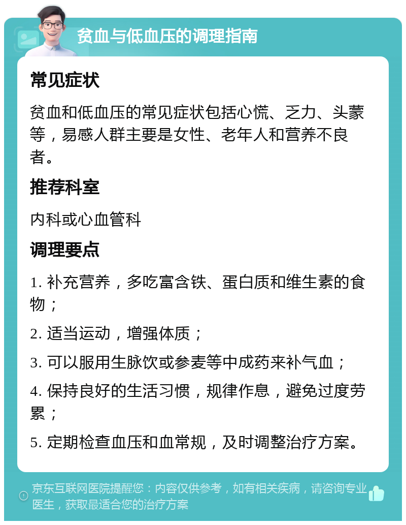 贫血与低血压的调理指南 常见症状 贫血和低血压的常见症状包括心慌、乏力、头蒙等，易感人群主要是女性、老年人和营养不良者。 推荐科室 内科或心血管科 调理要点 1. 补充营养，多吃富含铁、蛋白质和维生素的食物； 2. 适当运动，增强体质； 3. 可以服用生脉饮或参麦等中成药来补气血； 4. 保持良好的生活习惯，规律作息，避免过度劳累； 5. 定期检查血压和血常规，及时调整治疗方案。