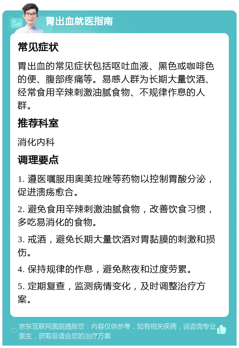 胃出血就医指南 常见症状 胃出血的常见症状包括呕吐血液、黑色或咖啡色的便、腹部疼痛等。易感人群为长期大量饮酒、经常食用辛辣刺激油腻食物、不规律作息的人群。 推荐科室 消化内科 调理要点 1. 遵医嘱服用奥美拉唑等药物以控制胃酸分泌，促进溃疡愈合。 2. 避免食用辛辣刺激油腻食物，改善饮食习惯，多吃易消化的食物。 3. 戒酒，避免长期大量饮酒对胃黏膜的刺激和损伤。 4. 保持规律的作息，避免熬夜和过度劳累。 5. 定期复查，监测病情变化，及时调整治疗方案。