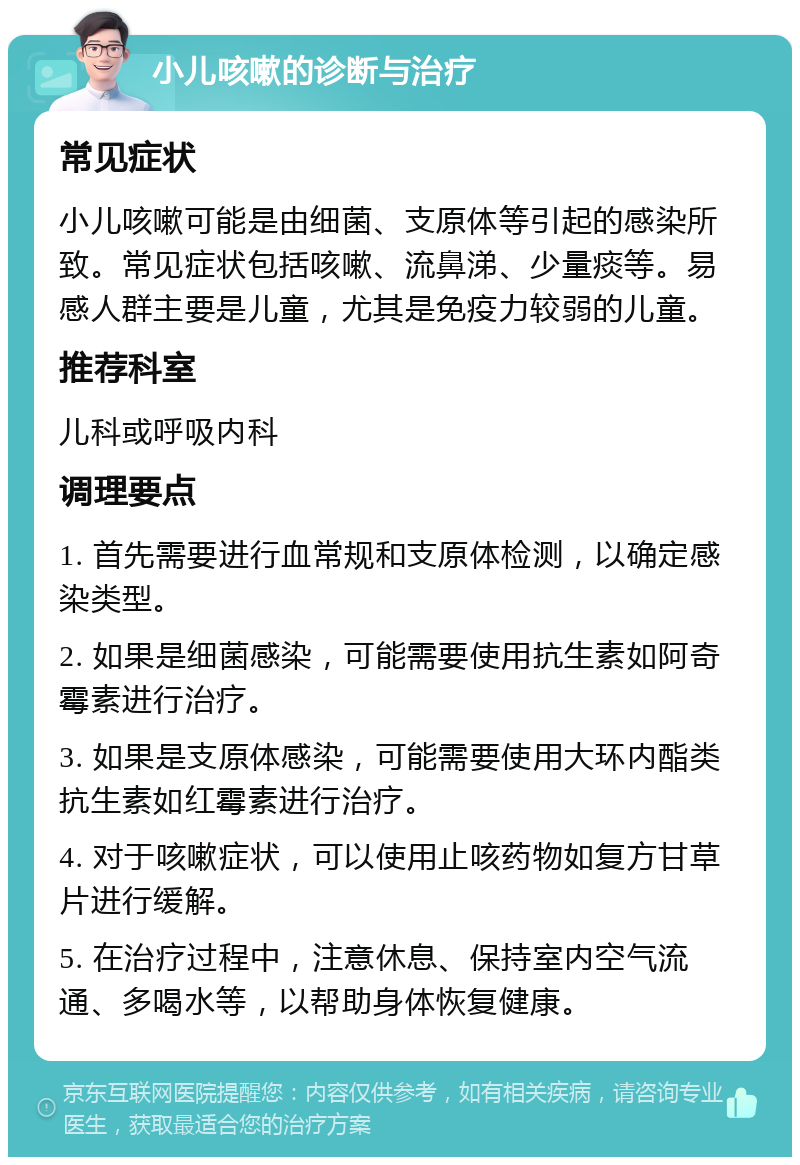 小儿咳嗽的诊断与治疗 常见症状 小儿咳嗽可能是由细菌、支原体等引起的感染所致。常见症状包括咳嗽、流鼻涕、少量痰等。易感人群主要是儿童，尤其是免疫力较弱的儿童。 推荐科室 儿科或呼吸内科 调理要点 1. 首先需要进行血常规和支原体检测，以确定感染类型。 2. 如果是细菌感染，可能需要使用抗生素如阿奇霉素进行治疗。 3. 如果是支原体感染，可能需要使用大环内酯类抗生素如红霉素进行治疗。 4. 对于咳嗽症状，可以使用止咳药物如复方甘草片进行缓解。 5. 在治疗过程中，注意休息、保持室内空气流通、多喝水等，以帮助身体恢复健康。