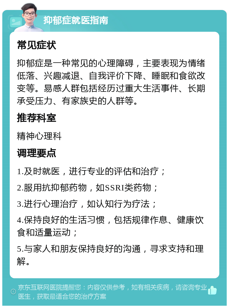 抑郁症就医指南 常见症状 抑郁症是一种常见的心理障碍，主要表现为情绪低落、兴趣减退、自我评价下降、睡眠和食欲改变等。易感人群包括经历过重大生活事件、长期承受压力、有家族史的人群等。 推荐科室 精神心理科 调理要点 1.及时就医，进行专业的评估和治疗； 2.服用抗抑郁药物，如SSRI类药物； 3.进行心理治疗，如认知行为疗法； 4.保持良好的生活习惯，包括规律作息、健康饮食和适量运动； 5.与家人和朋友保持良好的沟通，寻求支持和理解。