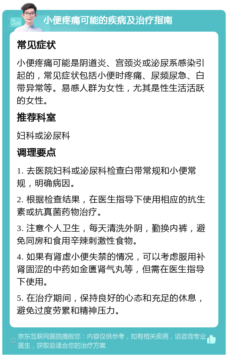 小便疼痛可能的疾病及治疗指南 常见症状 小便疼痛可能是阴道炎、宫颈炎或泌尿系感染引起的，常见症状包括小便时疼痛、尿频尿急、白带异常等。易感人群为女性，尤其是性生活活跃的女性。 推荐科室 妇科或泌尿科 调理要点 1. 去医院妇科或泌尿科检查白带常规和小便常规，明确病因。 2. 根据检查结果，在医生指导下使用相应的抗生素或抗真菌药物治疗。 3. 注意个人卫生，每天清洗外阴，勤换内裤，避免同房和食用辛辣刺激性食物。 4. 如果有肾虚小便失禁的情况，可以考虑服用补肾固涩的中药如金匮肾气丸等，但需在医生指导下使用。 5. 在治疗期间，保持良好的心态和充足的休息，避免过度劳累和精神压力。