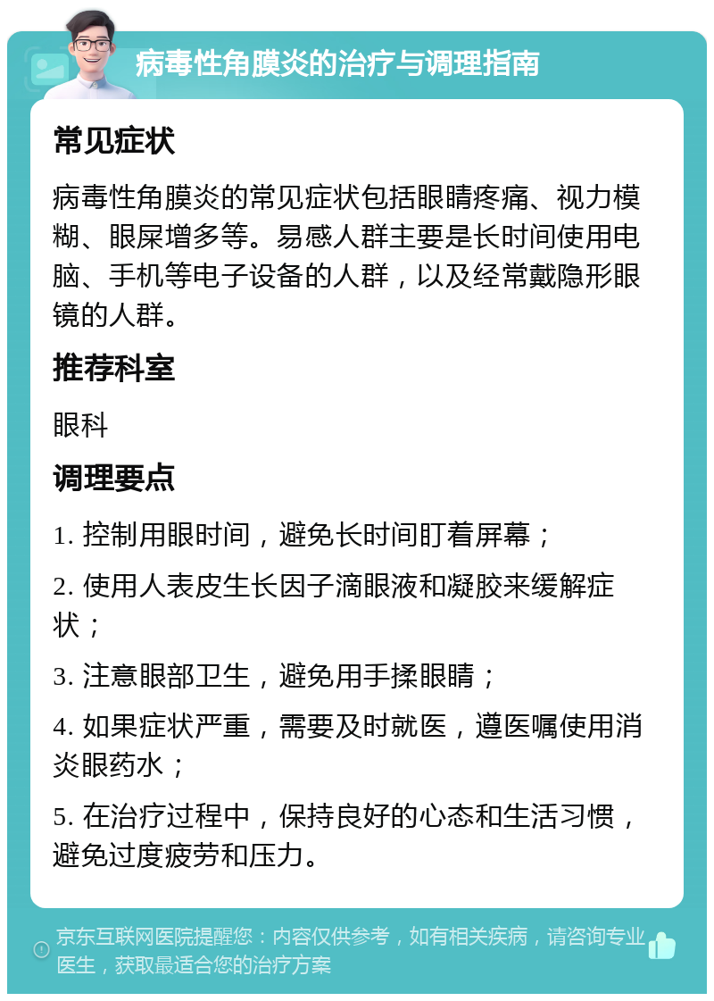 病毒性角膜炎的治疗与调理指南 常见症状 病毒性角膜炎的常见症状包括眼睛疼痛、视力模糊、眼屎增多等。易感人群主要是长时间使用电脑、手机等电子设备的人群，以及经常戴隐形眼镜的人群。 推荐科室 眼科 调理要点 1. 控制用眼时间，避免长时间盯着屏幕； 2. 使用人表皮生长因子滴眼液和凝胶来缓解症状； 3. 注意眼部卫生，避免用手揉眼睛； 4. 如果症状严重，需要及时就医，遵医嘱使用消炎眼药水； 5. 在治疗过程中，保持良好的心态和生活习惯，避免过度疲劳和压力。