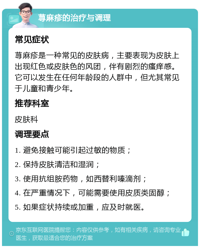 荨麻疹的治疗与调理 常见症状 荨麻疹是一种常见的皮肤病，主要表现为皮肤上出现红色或皮肤色的风团，伴有剧烈的瘙痒感。它可以发生在任何年龄段的人群中，但尤其常见于儿童和青少年。 推荐科室 皮肤科 调理要点 1. 避免接触可能引起过敏的物质； 2. 保持皮肤清洁和湿润； 3. 使用抗组胺药物，如西替利嗪滴剂； 4. 在严重情况下，可能需要使用皮质类固醇； 5. 如果症状持续或加重，应及时就医。