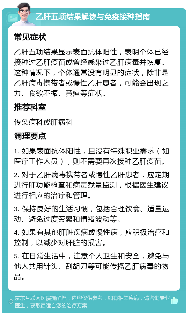 乙肝五项结果解读与免疫接种指南 常见症状 乙肝五项结果显示表面抗体阳性，表明个体已经接种过乙肝疫苗或曾经感染过乙肝病毒并恢复。这种情况下，个体通常没有明显的症状，除非是乙肝病毒携带者或慢性乙肝患者，可能会出现乏力、食欲不振、黄疸等症状。 推荐科室 传染病科或肝病科 调理要点 1. 如果表面抗体阳性，且没有特殊职业需求（如医疗工作人员），则不需要再次接种乙肝疫苗。 2. 对于乙肝病毒携带者或慢性乙肝患者，应定期进行肝功能检查和病毒载量监测，根据医生建议进行相应的治疗和管理。 3. 保持良好的生活习惯，包括合理饮食、适量运动、避免过度劳累和情绪波动等。 4. 如果有其他肝脏疾病或慢性病，应积极治疗和控制，以减少对肝脏的损害。 5. 在日常生活中，注意个人卫生和安全，避免与他人共用针头、刮胡刀等可能传播乙肝病毒的物品。