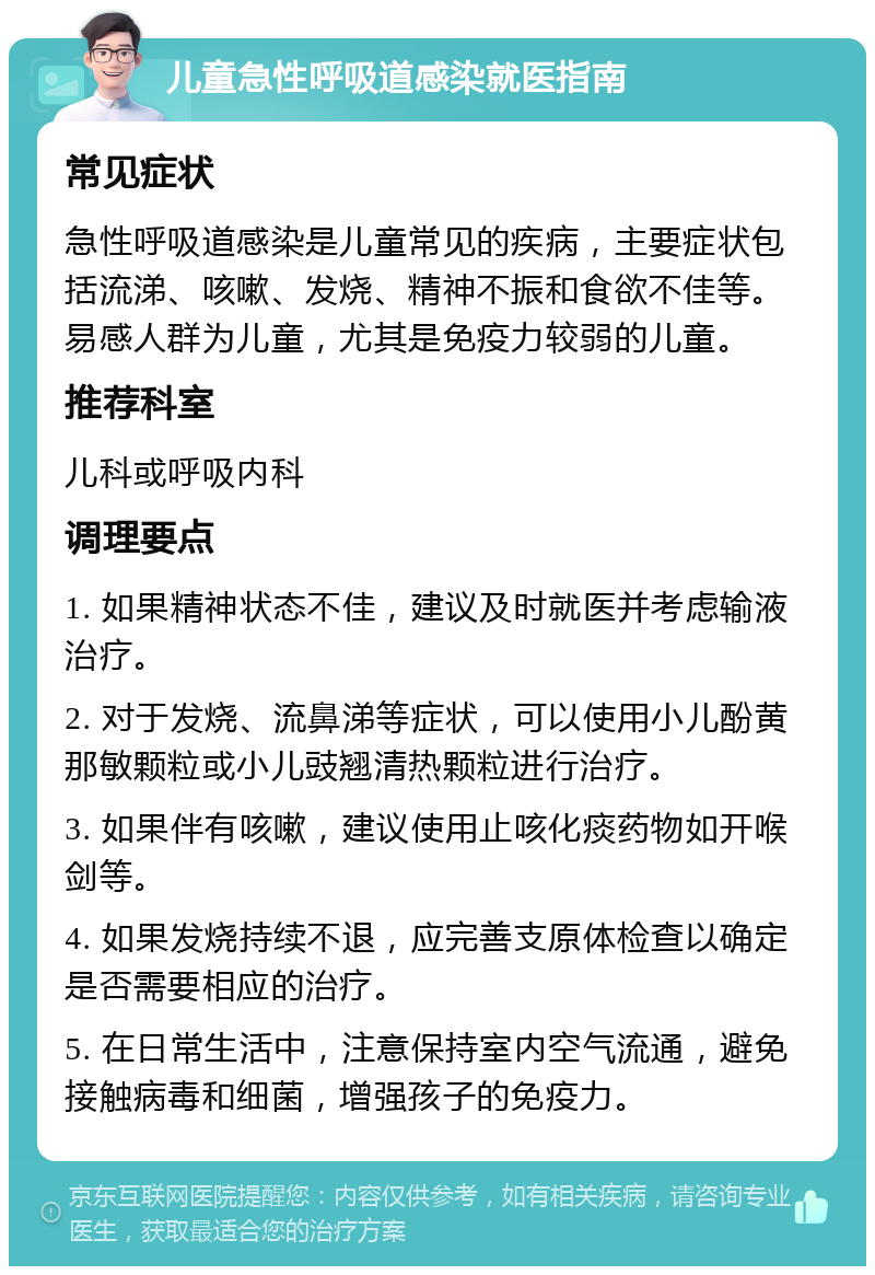 儿童急性呼吸道感染就医指南 常见症状 急性呼吸道感染是儿童常见的疾病，主要症状包括流涕、咳嗽、发烧、精神不振和食欲不佳等。易感人群为儿童，尤其是免疫力较弱的儿童。 推荐科室 儿科或呼吸内科 调理要点 1. 如果精神状态不佳，建议及时就医并考虑输液治疗。 2. 对于发烧、流鼻涕等症状，可以使用小儿酚黄那敏颗粒或小儿豉翘清热颗粒进行治疗。 3. 如果伴有咳嗽，建议使用止咳化痰药物如开喉剑等。 4. 如果发烧持续不退，应完善支原体检查以确定是否需要相应的治疗。 5. 在日常生活中，注意保持室内空气流通，避免接触病毒和细菌，增强孩子的免疫力。