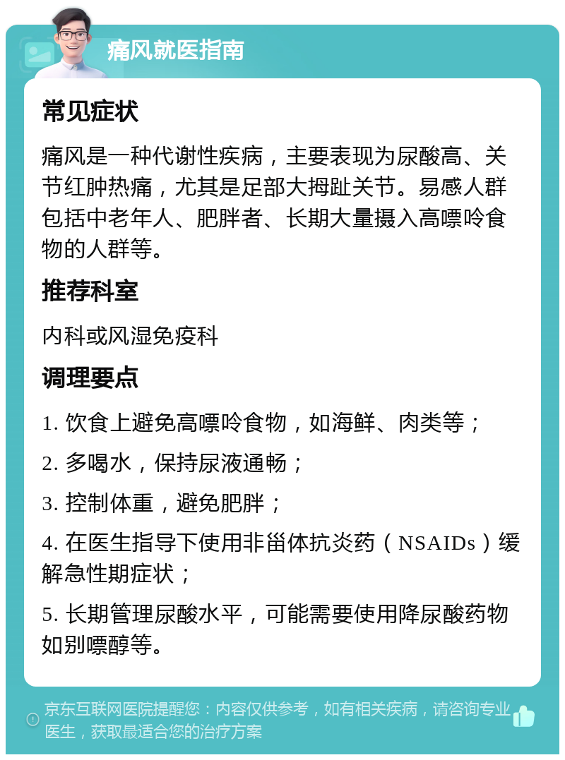 痛风就医指南 常见症状 痛风是一种代谢性疾病，主要表现为尿酸高、关节红肿热痛，尤其是足部大拇趾关节。易感人群包括中老年人、肥胖者、长期大量摄入高嘌呤食物的人群等。 推荐科室 内科或风湿免疫科 调理要点 1. 饮食上避免高嘌呤食物，如海鲜、肉类等； 2. 多喝水，保持尿液通畅； 3. 控制体重，避免肥胖； 4. 在医生指导下使用非甾体抗炎药（NSAIDs）缓解急性期症状； 5. 长期管理尿酸水平，可能需要使用降尿酸药物如别嘌醇等。