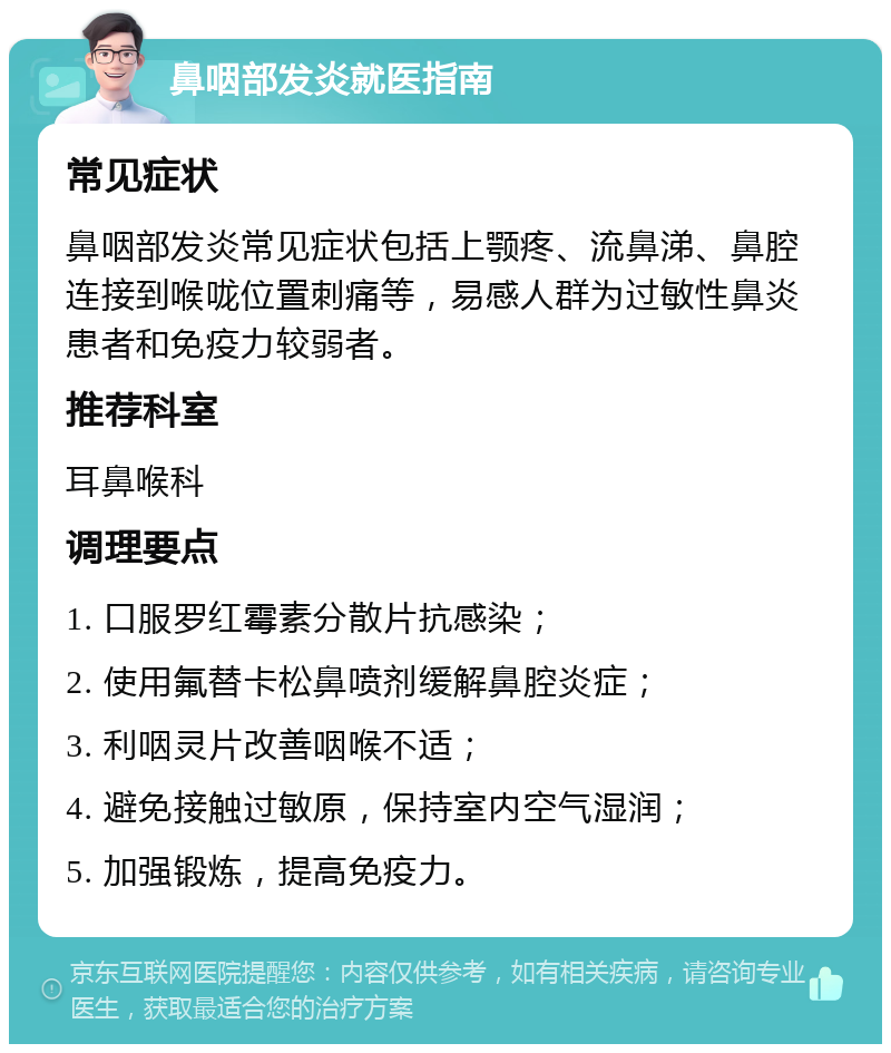 鼻咽部发炎就医指南 常见症状 鼻咽部发炎常见症状包括上颚疼、流鼻涕、鼻腔连接到喉咙位置刺痛等，易感人群为过敏性鼻炎患者和免疫力较弱者。 推荐科室 耳鼻喉科 调理要点 1. 口服罗红霉素分散片抗感染； 2. 使用氟替卡松鼻喷剂缓解鼻腔炎症； 3. 利咽灵片改善咽喉不适； 4. 避免接触过敏原，保持室内空气湿润； 5. 加强锻炼，提高免疫力。