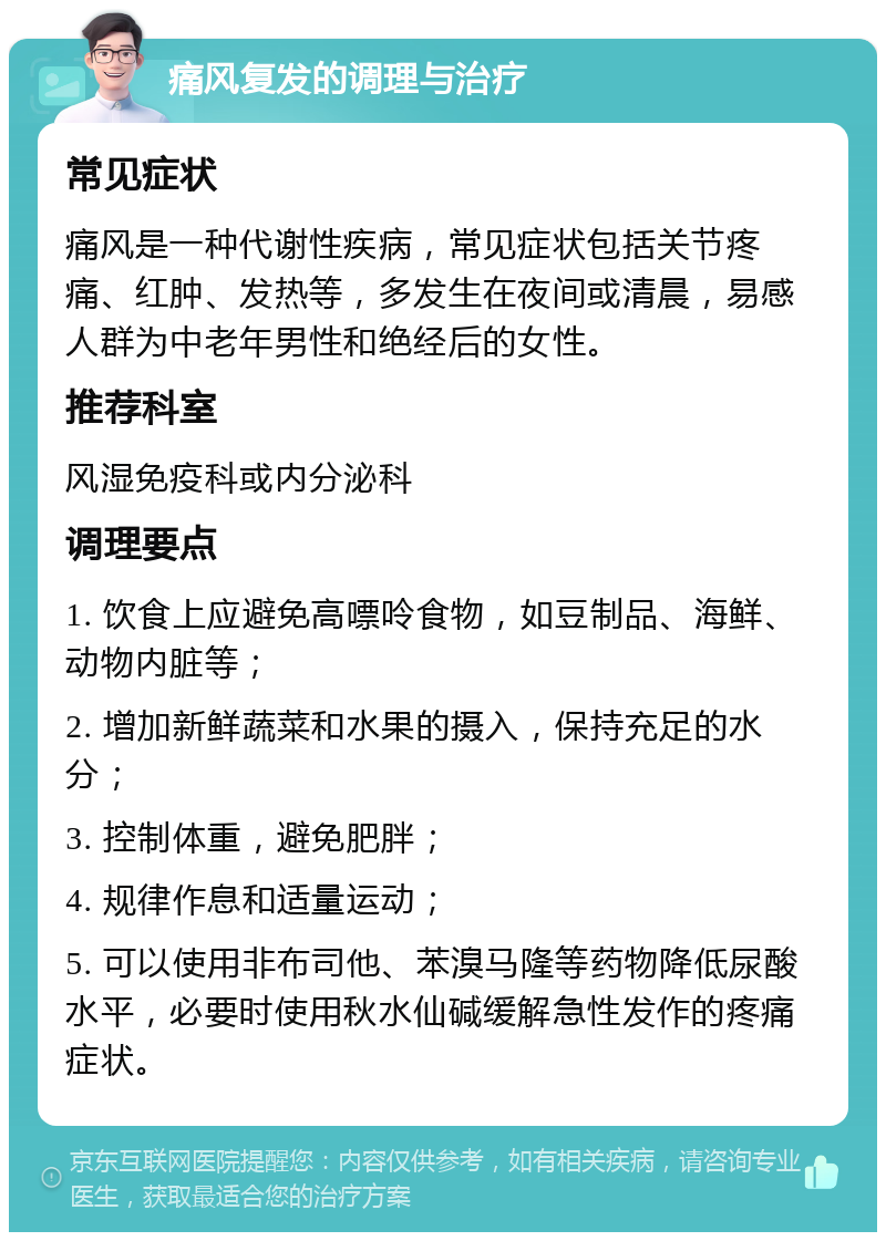 痛风复发的调理与治疗 常见症状 痛风是一种代谢性疾病，常见症状包括关节疼痛、红肿、发热等，多发生在夜间或清晨，易感人群为中老年男性和绝经后的女性。 推荐科室 风湿免疫科或内分泌科 调理要点 1. 饮食上应避免高嘌呤食物，如豆制品、海鲜、动物内脏等； 2. 增加新鲜蔬菜和水果的摄入，保持充足的水分； 3. 控制体重，避免肥胖； 4. 规律作息和适量运动； 5. 可以使用非布司他、苯溴马隆等药物降低尿酸水平，必要时使用秋水仙碱缓解急性发作的疼痛症状。