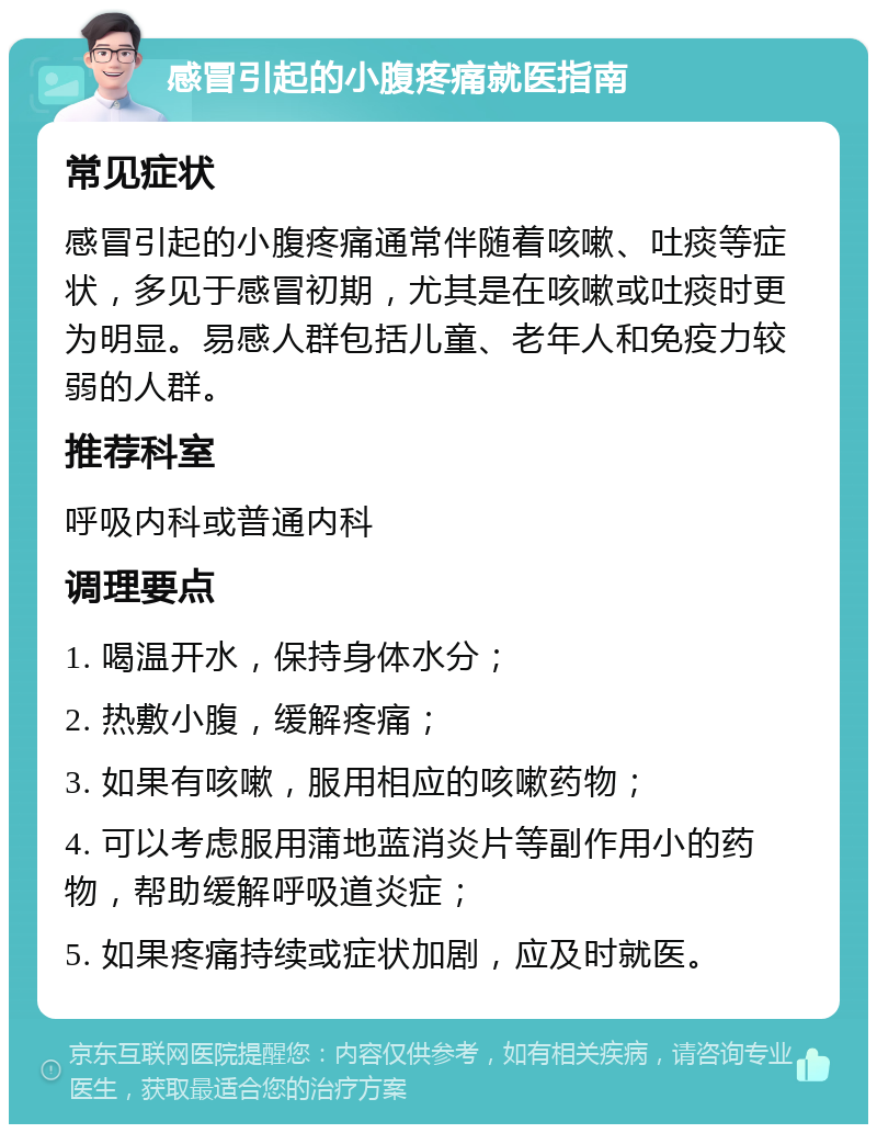 感冒引起的小腹疼痛就医指南 常见症状 感冒引起的小腹疼痛通常伴随着咳嗽、吐痰等症状，多见于感冒初期，尤其是在咳嗽或吐痰时更为明显。易感人群包括儿童、老年人和免疫力较弱的人群。 推荐科室 呼吸内科或普通内科 调理要点 1. 喝温开水，保持身体水分； 2. 热敷小腹，缓解疼痛； 3. 如果有咳嗽，服用相应的咳嗽药物； 4. 可以考虑服用蒲地蓝消炎片等副作用小的药物，帮助缓解呼吸道炎症； 5. 如果疼痛持续或症状加剧，应及时就医。