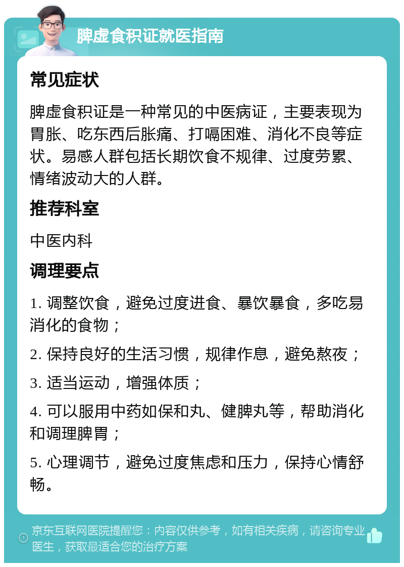 脾虚食积证就医指南 常见症状 脾虚食积证是一种常见的中医病证，主要表现为胃胀、吃东西后胀痛、打嗝困难、消化不良等症状。易感人群包括长期饮食不规律、过度劳累、情绪波动大的人群。 推荐科室 中医内科 调理要点 1. 调整饮食，避免过度进食、暴饮暴食，多吃易消化的食物； 2. 保持良好的生活习惯，规律作息，避免熬夜； 3. 适当运动，增强体质； 4. 可以服用中药如保和丸、健脾丸等，帮助消化和调理脾胃； 5. 心理调节，避免过度焦虑和压力，保持心情舒畅。