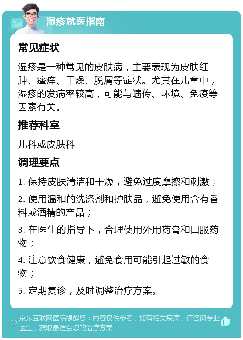 湿疹就医指南 常见症状 湿疹是一种常见的皮肤病，主要表现为皮肤红肿、瘙痒、干燥、脱屑等症状。尤其在儿童中，湿疹的发病率较高，可能与遗传、环境、免疫等因素有关。 推荐科室 儿科或皮肤科 调理要点 1. 保持皮肤清洁和干燥，避免过度摩擦和刺激； 2. 使用温和的洗涤剂和护肤品，避免使用含有香料或酒精的产品； 3. 在医生的指导下，合理使用外用药膏和口服药物； 4. 注意饮食健康，避免食用可能引起过敏的食物； 5. 定期复诊，及时调整治疗方案。