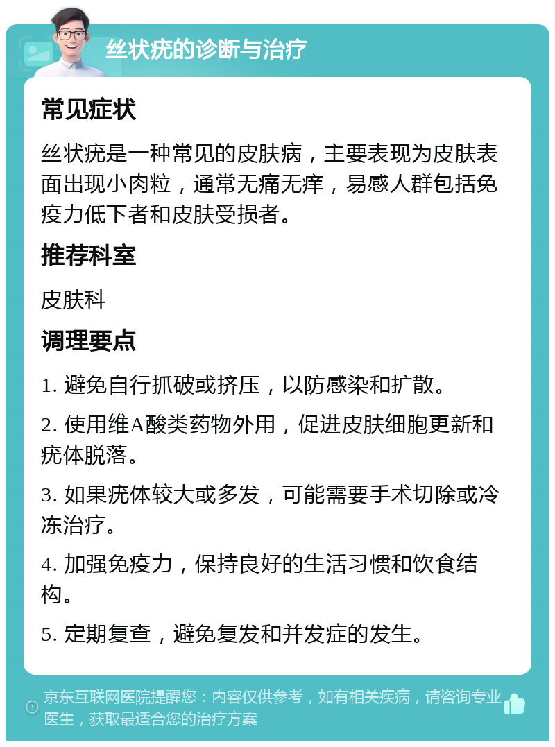 丝状疣的诊断与治疗 常见症状 丝状疣是一种常见的皮肤病，主要表现为皮肤表面出现小肉粒，通常无痛无痒，易感人群包括免疫力低下者和皮肤受损者。 推荐科室 皮肤科 调理要点 1. 避免自行抓破或挤压，以防感染和扩散。 2. 使用维A酸类药物外用，促进皮肤细胞更新和疣体脱落。 3. 如果疣体较大或多发，可能需要手术切除或冷冻治疗。 4. 加强免疫力，保持良好的生活习惯和饮食结构。 5. 定期复查，避免复发和并发症的发生。