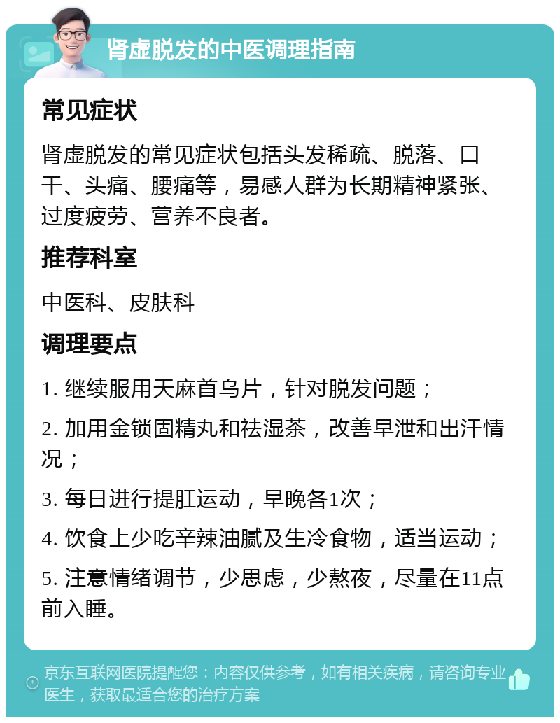 肾虚脱发的中医调理指南 常见症状 肾虚脱发的常见症状包括头发稀疏、脱落、口干、头痛、腰痛等，易感人群为长期精神紧张、过度疲劳、营养不良者。 推荐科室 中医科、皮肤科 调理要点 1. 继续服用天麻首乌片，针对脱发问题； 2. 加用金锁固精丸和祛湿茶，改善早泄和出汗情况； 3. 每日进行提肛运动，早晚各1次； 4. 饮食上少吃辛辣油腻及生冷食物，适当运动； 5. 注意情绪调节，少思虑，少熬夜，尽量在11点前入睡。