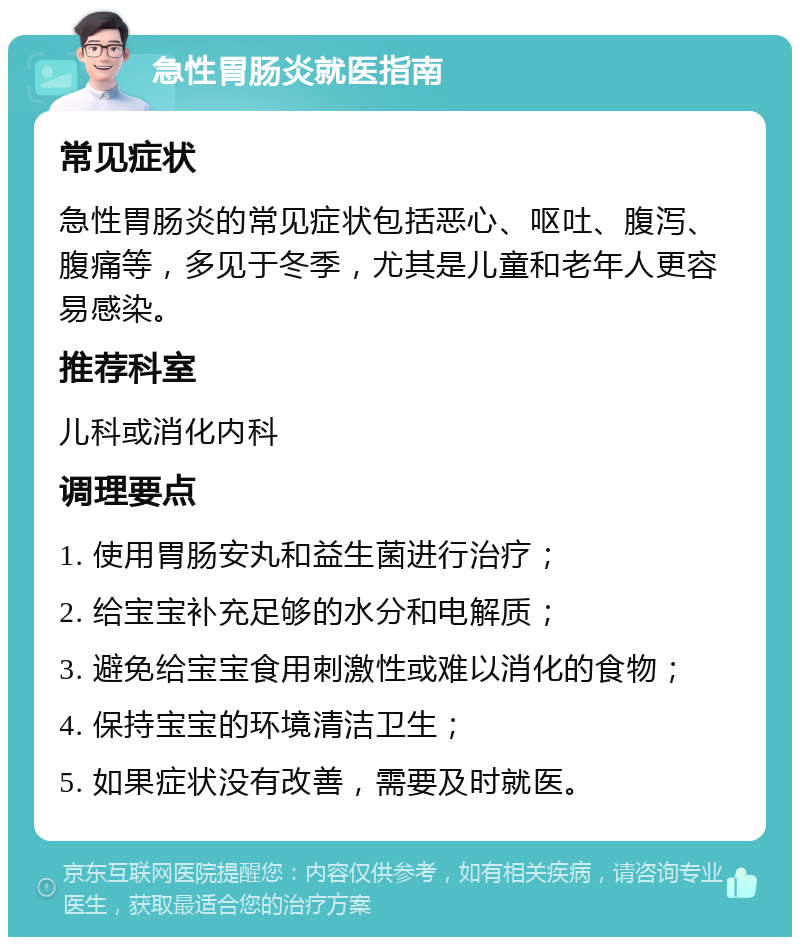 急性胃肠炎就医指南 常见症状 急性胃肠炎的常见症状包括恶心、呕吐、腹泻、腹痛等，多见于冬季，尤其是儿童和老年人更容易感染。 推荐科室 儿科或消化内科 调理要点 1. 使用胃肠安丸和益生菌进行治疗； 2. 给宝宝补充足够的水分和电解质； 3. 避免给宝宝食用刺激性或难以消化的食物； 4. 保持宝宝的环境清洁卫生； 5. 如果症状没有改善，需要及时就医。