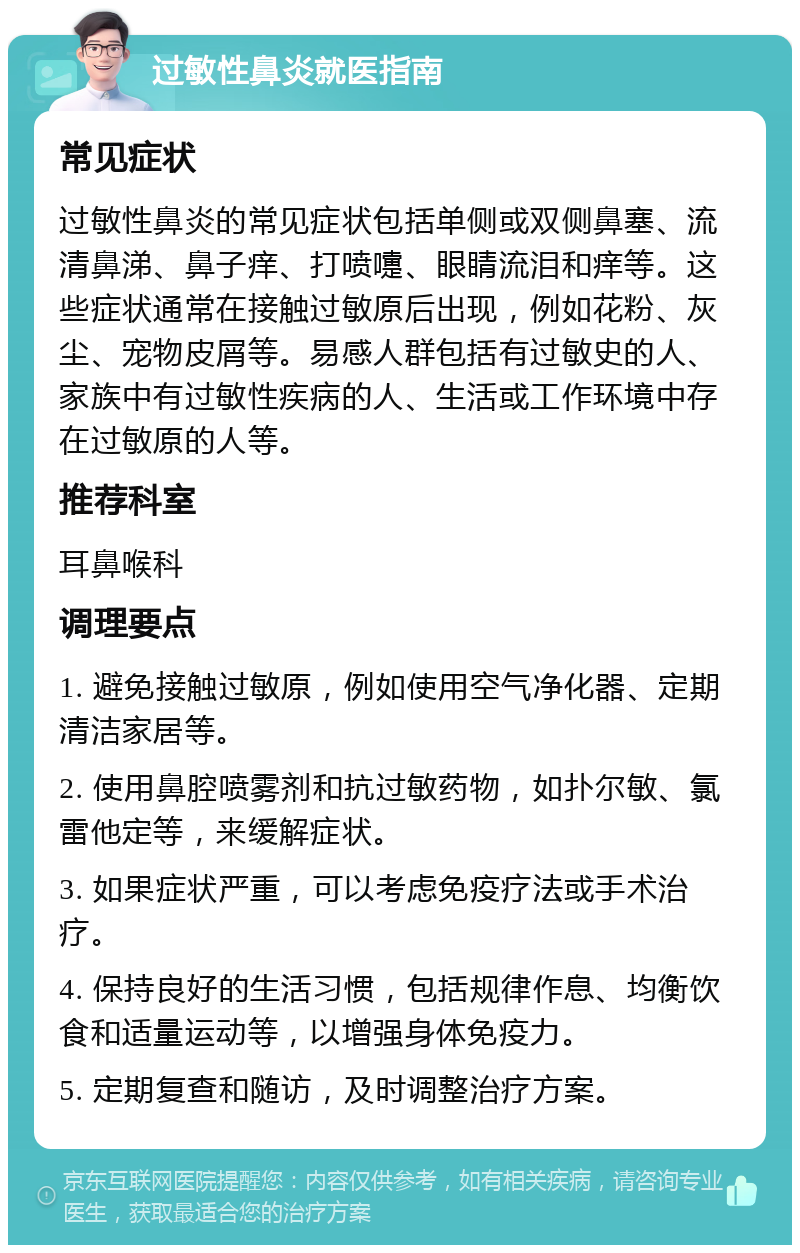 过敏性鼻炎就医指南 常见症状 过敏性鼻炎的常见症状包括单侧或双侧鼻塞、流清鼻涕、鼻子痒、打喷嚏、眼睛流泪和痒等。这些症状通常在接触过敏原后出现，例如花粉、灰尘、宠物皮屑等。易感人群包括有过敏史的人、家族中有过敏性疾病的人、生活或工作环境中存在过敏原的人等。 推荐科室 耳鼻喉科 调理要点 1. 避免接触过敏原，例如使用空气净化器、定期清洁家居等。 2. 使用鼻腔喷雾剂和抗过敏药物，如扑尔敏、氯雷他定等，来缓解症状。 3. 如果症状严重，可以考虑免疫疗法或手术治疗。 4. 保持良好的生活习惯，包括规律作息、均衡饮食和适量运动等，以增强身体免疫力。 5. 定期复查和随访，及时调整治疗方案。