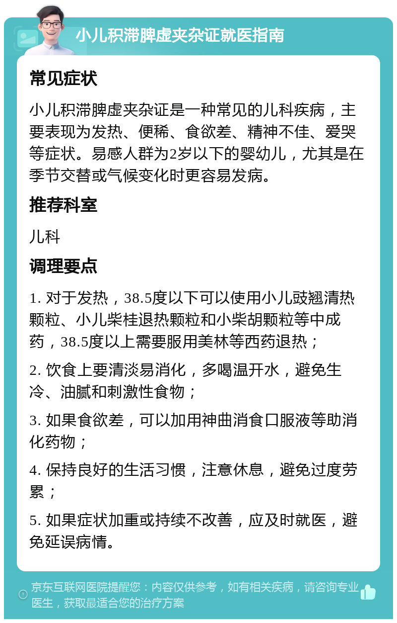 小儿积滞脾虚夹杂证就医指南 常见症状 小儿积滞脾虚夹杂证是一种常见的儿科疾病，主要表现为发热、便稀、食欲差、精神不佳、爱哭等症状。易感人群为2岁以下的婴幼儿，尤其是在季节交替或气候变化时更容易发病。 推荐科室 儿科 调理要点 1. 对于发热，38.5度以下可以使用小儿豉翘清热颗粒、小儿柴桂退热颗粒和小柴胡颗粒等中成药，38.5度以上需要服用美林等西药退热； 2. 饮食上要清淡易消化，多喝温开水，避免生冷、油腻和刺激性食物； 3. 如果食欲差，可以加用神曲消食口服液等助消化药物； 4. 保持良好的生活习惯，注意休息，避免过度劳累； 5. 如果症状加重或持续不改善，应及时就医，避免延误病情。