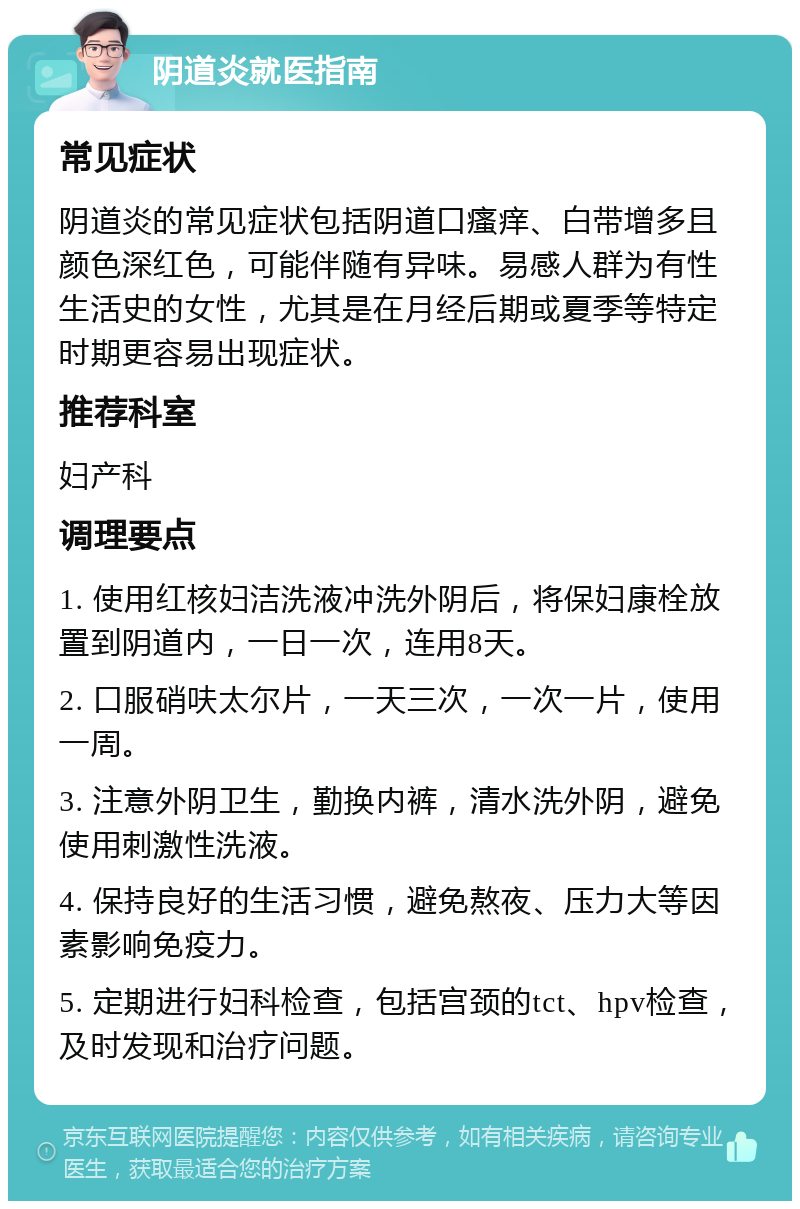 阴道炎就医指南 常见症状 阴道炎的常见症状包括阴道口瘙痒、白带增多且颜色深红色，可能伴随有异味。易感人群为有性生活史的女性，尤其是在月经后期或夏季等特定时期更容易出现症状。 推荐科室 妇产科 调理要点 1. 使用红核妇洁洗液冲洗外阴后，将保妇康栓放置到阴道内，一日一次，连用8天。 2. 口服硝呋太尔片，一天三次，一次一片，使用一周。 3. 注意外阴卫生，勤换内裤，清水洗外阴，避免使用刺激性洗液。 4. 保持良好的生活习惯，避免熬夜、压力大等因素影响免疫力。 5. 定期进行妇科检查，包括宫颈的tct、hpv检查，及时发现和治疗问题。