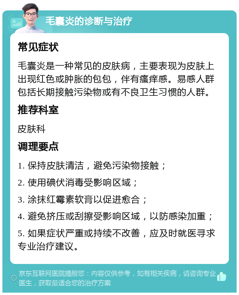 毛囊炎的诊断与治疗 常见症状 毛囊炎是一种常见的皮肤病，主要表现为皮肤上出现红色或肿胀的包包，伴有瘙痒感。易感人群包括长期接触污染物或有不良卫生习惯的人群。 推荐科室 皮肤科 调理要点 1. 保持皮肤清洁，避免污染物接触； 2. 使用碘伏消毒受影响区域； 3. 涂抹红霉素软膏以促进愈合； 4. 避免挤压或刮擦受影响区域，以防感染加重； 5. 如果症状严重或持续不改善，应及时就医寻求专业治疗建议。