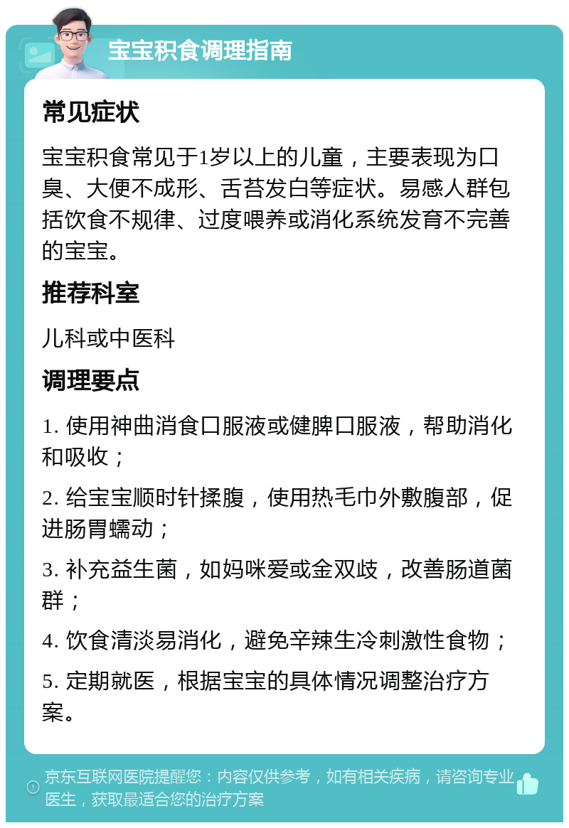 宝宝积食调理指南 常见症状 宝宝积食常见于1岁以上的儿童，主要表现为口臭、大便不成形、舌苔发白等症状。易感人群包括饮食不规律、过度喂养或消化系统发育不完善的宝宝。 推荐科室 儿科或中医科 调理要点 1. 使用神曲消食口服液或健脾口服液，帮助消化和吸收； 2. 给宝宝顺时针揉腹，使用热毛巾外敷腹部，促进肠胃蠕动； 3. 补充益生菌，如妈咪爱或金双歧，改善肠道菌群； 4. 饮食清淡易消化，避免辛辣生冷刺激性食物； 5. 定期就医，根据宝宝的具体情况调整治疗方案。