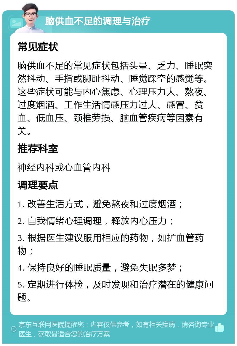 脑供血不足的调理与治疗 常见症状 脑供血不足的常见症状包括头晕、乏力、睡眠突然抖动、手指或脚趾抖动、睡觉踩空的感觉等。这些症状可能与内心焦虑、心理压力大、熬夜、过度烟酒、工作生活情感压力过大、感冒、贫血、低血压、颈椎劳损、脑血管疾病等因素有关。 推荐科室 神经内科或心血管内科 调理要点 1. 改善生活方式，避免熬夜和过度烟酒； 2. 自我情绪心理调理，释放内心压力； 3. 根据医生建议服用相应的药物，如扩血管药物； 4. 保持良好的睡眠质量，避免失眠多梦； 5. 定期进行体检，及时发现和治疗潜在的健康问题。