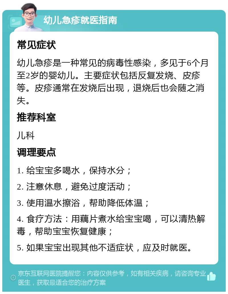 幼儿急疹就医指南 常见症状 幼儿急疹是一种常见的病毒性感染，多见于6个月至2岁的婴幼儿。主要症状包括反复发烧、皮疹等。皮疹通常在发烧后出现，退烧后也会随之消失。 推荐科室 儿科 调理要点 1. 给宝宝多喝水，保持水分； 2. 注意休息，避免过度活动； 3. 使用温水擦浴，帮助降低体温； 4. 食疗方法：用藕片煮水给宝宝喝，可以清热解毒，帮助宝宝恢复健康； 5. 如果宝宝出现其他不适症状，应及时就医。