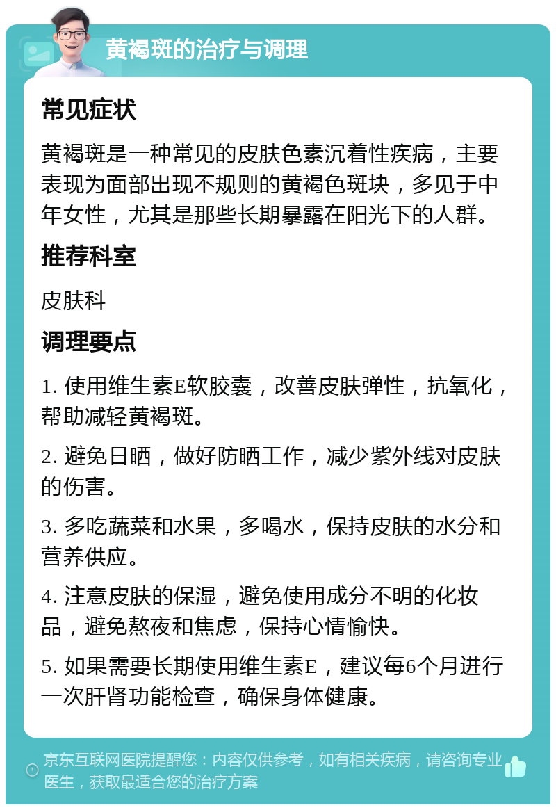 黄褐斑的治疗与调理 常见症状 黄褐斑是一种常见的皮肤色素沉着性疾病，主要表现为面部出现不规则的黄褐色斑块，多见于中年女性，尤其是那些长期暴露在阳光下的人群。 推荐科室 皮肤科 调理要点 1. 使用维生素E软胶囊，改善皮肤弹性，抗氧化，帮助减轻黄褐斑。 2. 避免日晒，做好防晒工作，减少紫外线对皮肤的伤害。 3. 多吃蔬菜和水果，多喝水，保持皮肤的水分和营养供应。 4. 注意皮肤的保湿，避免使用成分不明的化妆品，避免熬夜和焦虑，保持心情愉快。 5. 如果需要长期使用维生素E，建议每6个月进行一次肝肾功能检查，确保身体健康。