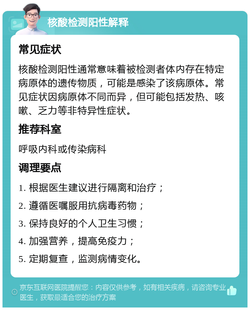 核酸检测阳性解释 常见症状 核酸检测阳性通常意味着被检测者体内存在特定病原体的遗传物质，可能是感染了该病原体。常见症状因病原体不同而异，但可能包括发热、咳嗽、乏力等非特异性症状。 推荐科室 呼吸内科或传染病科 调理要点 1. 根据医生建议进行隔离和治疗； 2. 遵循医嘱服用抗病毒药物； 3. 保持良好的个人卫生习惯； 4. 加强营养，提高免疫力； 5. 定期复查，监测病情变化。