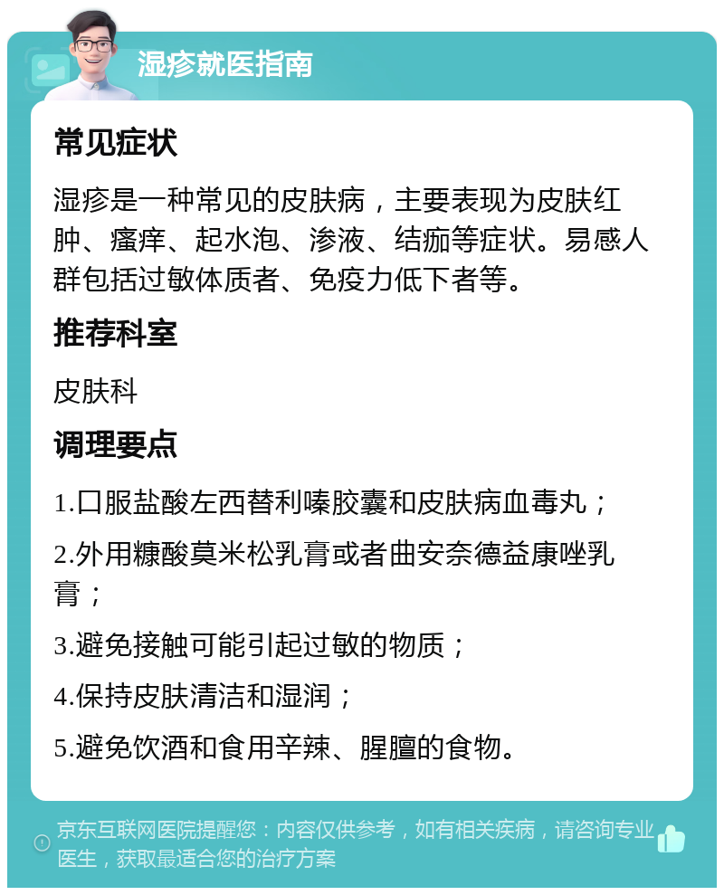 湿疹就医指南 常见症状 湿疹是一种常见的皮肤病，主要表现为皮肤红肿、瘙痒、起水泡、渗液、结痂等症状。易感人群包括过敏体质者、免疫力低下者等。 推荐科室 皮肤科 调理要点 1.口服盐酸左西替利嗪胶囊和皮肤病血毒丸； 2.外用糠酸莫米松乳膏或者曲安奈德益康唑乳膏； 3.避免接触可能引起过敏的物质； 4.保持皮肤清洁和湿润； 5.避免饮酒和食用辛辣、腥膻的食物。