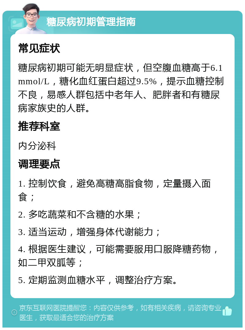 糖尿病初期管理指南 常见症状 糖尿病初期可能无明显症状，但空腹血糖高于6.1mmol/L，糖化血红蛋白超过9.5%，提示血糖控制不良，易感人群包括中老年人、肥胖者和有糖尿病家族史的人群。 推荐科室 内分泌科 调理要点 1. 控制饮食，避免高糖高脂食物，定量摄入面食； 2. 多吃蔬菜和不含糖的水果； 3. 适当运动，增强身体代谢能力； 4. 根据医生建议，可能需要服用口服降糖药物，如二甲双胍等； 5. 定期监测血糖水平，调整治疗方案。