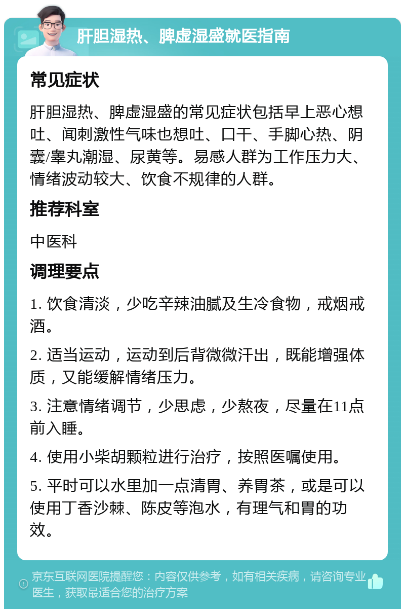 肝胆湿热、脾虚湿盛就医指南 常见症状 肝胆湿热、脾虚湿盛的常见症状包括早上恶心想吐、闻刺激性气味也想吐、口干、手脚心热、阴囊/睾丸潮湿、尿黄等。易感人群为工作压力大、情绪波动较大、饮食不规律的人群。 推荐科室 中医科 调理要点 1. 饮食清淡，少吃辛辣油腻及生冷食物，戒烟戒酒。 2. 适当运动，运动到后背微微汗出，既能增强体质，又能缓解情绪压力。 3. 注意情绪调节，少思虑，少熬夜，尽量在11点前入睡。 4. 使用小柴胡颗粒进行治疗，按照医嘱使用。 5. 平时可以水里加一点清胃、养胃茶，或是可以使用丁香沙棘、陈皮等泡水，有理气和胃的功效。