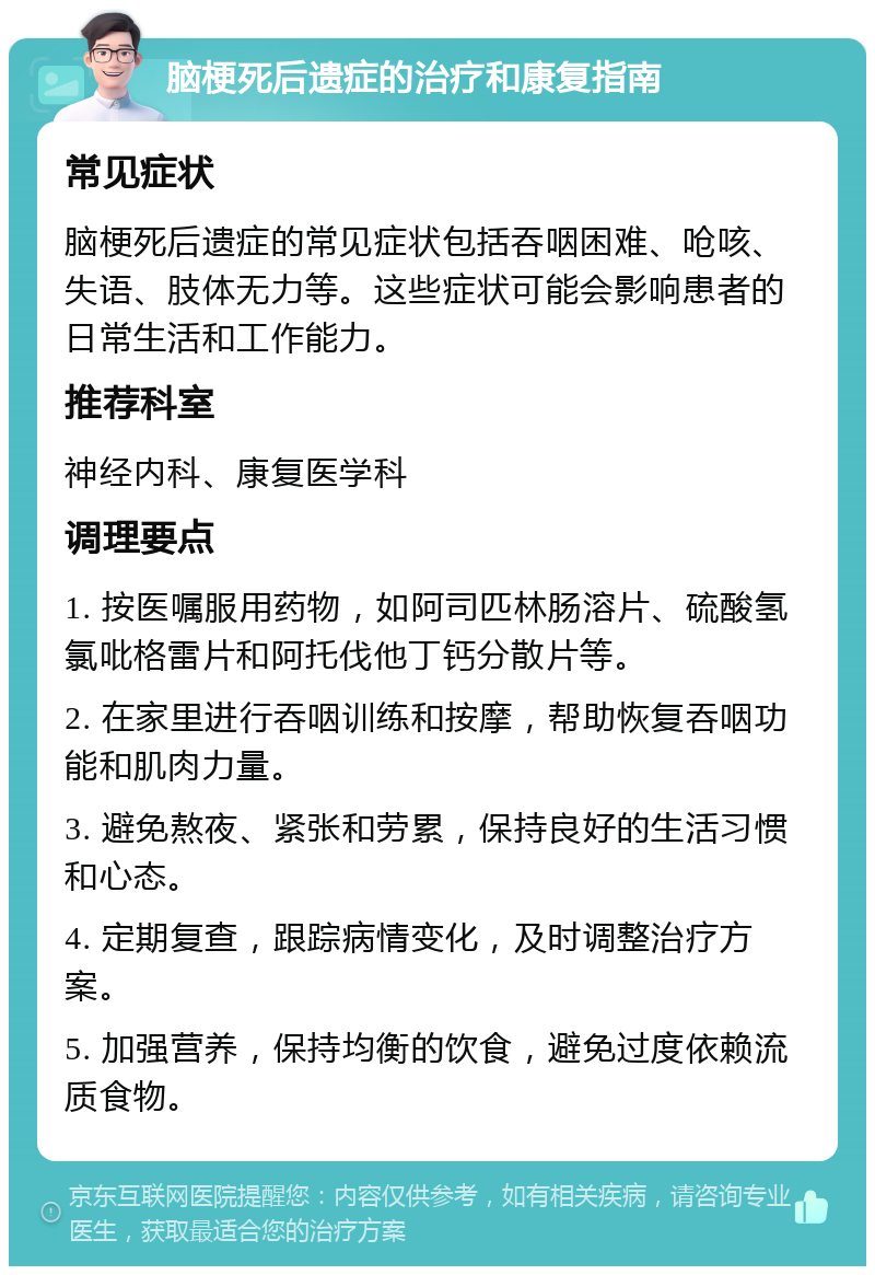 脑梗死后遗症的治疗和康复指南 常见症状 脑梗死后遗症的常见症状包括吞咽困难、呛咳、失语、肢体无力等。这些症状可能会影响患者的日常生活和工作能力。 推荐科室 神经内科、康复医学科 调理要点 1. 按医嘱服用药物，如阿司匹林肠溶片、硫酸氢氯吡格雷片和阿托伐他丁钙分散片等。 2. 在家里进行吞咽训练和按摩，帮助恢复吞咽功能和肌肉力量。 3. 避免熬夜、紧张和劳累，保持良好的生活习惯和心态。 4. 定期复查，跟踪病情变化，及时调整治疗方案。 5. 加强营养，保持均衡的饮食，避免过度依赖流质食物。